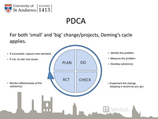 PDCA
For both ‘small’ and ‘big’ change/projects, Deming’s cycle
applies.
 If successful, capture new standard.
 If not, re-visit root cause.
 Monitor effectiveness of the
solution(s)
 Identify the problem,
 Measure the problem
 Develop solution(s)
 Implement the change
(keeping a record as you go)
 