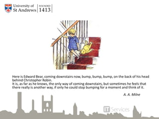 Here is Edward Bear, coming downstairs now, bump, bump, bump, on the back of his head
behind Christopher Robin.
It is, as far as he knows, the only way of coming downstairs, but sometimes he feels that
there really is another way, if only he could stop bumping for a moment and think of it.
A. A. Milne
 