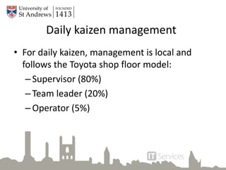 Daily kaizen management
• For daily kaizen, management is local and
follows the Toyota shop floor model:
–Supervisor (80%)
–Team leader (20%)
–Operator (5%)
 