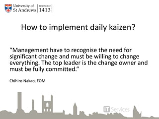 How to implement daily kaizen?
“Management have to recognise the need for
significant change and must be willing to change
everything. The top leader is the change owner and
must be fully committed.”
Chihiro Nakao, FOM
 