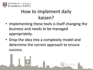 How to implement daily
kaizen?
• Implementing these tools is itself changing the
business and needs to be managed
appropriately.
• Drop the idea into a complexity model and
determine the correct approach to ensure
success.
 