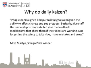 Why do daily kaizen?
"People need aligned and purposeful goals alongside the
ability to affect change and see progress. Basically, give staff
the ownership to innovate but also the feedback
mechanisms that show them if their ideas are working. Not
forgetting the safety to take risks, make mistakes and grow.”
Mike Martyn, Shingo Prize winner
 