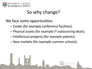 So why change?
We face some opportunities
– Estate (for example conference facilities).
– Physical assets (for example IT outsourcing deals).
– Intellectual property (for example patents).
– New markets (for example summer schools).
 