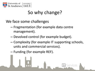 So why change?
We face some challenges
– Fragmentation (for example data centre
management).
– Devolved control (for example budget).
– Complexity (for example IT supporting schools,
units and commercial services).
– Funding (for example REF).
 