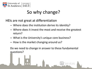 So why change?
HEIs are not great at differentiation
– Where does the institution derive its identity?
– Where does it invest the most and receive the greatest
return?
– What is the University’s unique core business?
– How is the market changing around us?
Do we need to change in answer to these fundamental
questions?
 