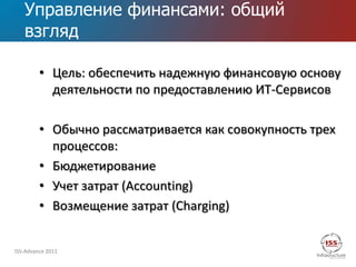 Управление финансами: общий
   взгляд

         • Цель: обеспечить надежную финансовую основу
           деятельности по предоставлению ИТ-Сервисов

         • Обычно рассматривается как совокупность трех
           процессов:
         • Бюджетирование
         • Учет затрат (Accounting)
         • Возмещение затрат (Charging)


ISS-Advance 2011
 