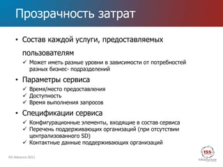 Прозрачность затрат
    • Состав каждой услуги, предоставляемых
        пользователям
         Может иметь разные уровни в зависимости от потребностей
          разных бизнес- подразделений

    • Параметры сервиса
         Время/место предоставления
         Доступность
         Время выполнения запросов

    • Спецификации сервиса
         Конфигурационные элементы, входящие в состав сервиса
         Перечень поддерживающих организаций (при отсутствии
          централизованного SD)
         Контактные данные поддерживающих организаций

ISS-Advance 2011
 