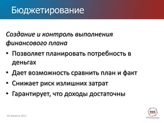 Бюджетирование

Создание и контроль выполнения
финансового плана
• Позволяет планировать потребность в
  деньгах
• Дает возможность сравнить план и факт
• Снижает риск излишних затрат
• Гарантирует, что доходы достаточны

ISS-Advance 2011
 