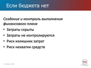 Если бюджета нет

Создание и контроль выполнения
финансового плана
• Затраты скрыты
• Затраты не контролируются
• Риск излишних затрат
• Риск нехватки средств



ISS-Advance 2011
 