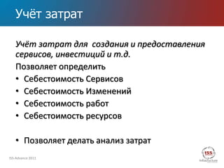 Учѐт затрат

   Учёт затрат для создания и предоставления
   сервисов, инвестиций и т.д.
   Позволяет определить
   • Себестоимость Сервисов
   • Себестоимость Изменений
   • Себестоимость работ
   • Себестоимость ресурсов

   • Позволяет делать анализ затрат
ISS-Advance 2011
 
