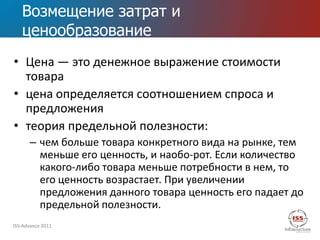 Возмещение затрат и
   ценообразование
• Цена — это денежное выражение стоимости
  товара
• цена определяется соотношением спроса и
  предложения
• теория предельной полезности:
      – чем больше товара конкретного вида на рынке, тем
        меньше его ценность, и наобо­рот. Если количество
        какого-либо товара меньше потребности в нем, то
        его ценность возрастает. При увеличении
        предложения данного товара ценность его падает до
        предельной полезности.
ISS-Advance 2011
 