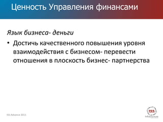 Ценность Управления финансами


Язык бизнеса- деньги
• Достичь качественного повышения уровня
  взаимодействия с бизнесом- перевести
  отношения в плоскость бизнес- партнерства




ISS-Advance 2011
 