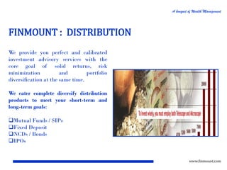 A bouquet of Wealth Management

FINMOUNT : DISTRIBUTION
We provide you perfect and calibrated
investment advisory services with the
core goal of solid returns, risk
minimization
and
portfolio
diversification at the same time.
We cater complete diversify distribution
products to meet your short-term and
long-term goals:
Mutual Funds / SIPs
Fixed Deposit
NCDs / Bonds
IPOs

www.finmount.com

 