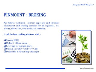A bouquet of Wealth Management

FINMOUNT : BROKING
We follows customer – centric approach and provides
investment and trading services for all segments, i.e.
equity, derivative, commodity & currency.
Avail the best trading platform with :
Strong RMS
Online / Offline mode
Leverage on margin limits
Strong Intraday / Delivery Calls
Dedicated Relationship Manager

www.finmount.com

 