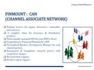 A bouquet of Wealth Management

FINMOUNT : CAN
(CHANNEL ASSOCIATE NETWORK)
 Trading services for equity, derivatives, commodity
and currency.
 A complete chain for insurance & distribution
products.
 Professionally managed PAS for your HNI’s clients
 Comprehensive Financial Planning by CFP
.
 Personalized Business Development Manager for each
channel partner.
 Transparent & Compliance oriented process with
competitive charges
 Research desk support.
 Product expert support
www.finmount.com

 