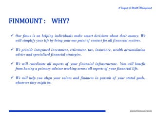 A bouquet of Wealth Management

FINMOUNT : WHY?
 Our focus is on helping individuals make smart decisions about their money. We
will simplify your life by being your one point of contact for all financial matters.
 We provide integrated investment, retirement, tax, insurance, wealth accumulation
advice and specialized financial strategies.
 We will coordinate all aspects of your financial infrastructure. You will benefit
from having a primary advisor working across all aspects of your financial life.
 We will help you align your values and finances in pursuit of your stated goals,
whatever they might be.

www.finmount.com

 