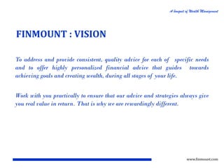 A bouquet of Wealth Management

FINMOUNT : VISION
To address and provide consistent, quality advice for each of specific needs
and to offer highly personalized financial advice that guides towards
achieving goals and creating wealth, during all stages of your life.

Work with you practically to ensure that our advice and strategies always give
you real value in return. That is why we are rewardingly different.

www.finmount.com

 