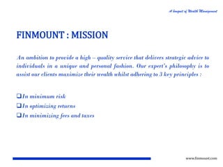 A bouquet of Wealth Management

FINMOUNT : MISSION
An ambition to provide a high – quality service that delivers strategic advice to
individuals in a unique and personal fashion. Our expert’s philosophy is to
assist our clients maximize their wealth whilst adhering to 3 key principles :

In minimum risk
In optimizing returns
In minimizing fees and taxes

www.finmount.com

 