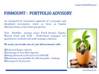 A bouquet of Wealth Management

FINMOUNT : PORTFOLIO ADVISORY
An integrated & customized approach of systematic and
disciplined investments, where we focus on Capital
allocation from a risk-return perspective.
Your Portfolio manage across Fixed Income, Equity,
Mutual Fund and Gold . Professional managers use
quantitative methods and multi manager solutions.
We assure you to take care of your all investments with :
Dedicated Equity Advisor
Analyzing of Your Risk Appetite
Strong Research on the basis of CANSLIM
Monitoring your portfolio for efficient profit – booking.
Transparent Transaction

www.finmount.com

 