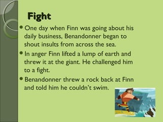 FightFight
One day when Finn was going about his
daily business, Benandonner began to
shout insults from across the sea.
In anger Finn lifted a lump of earth and
threw it at the giant. He challenged him
to a fight.
Benandonner threw a rock back at Finn
and told him he couldn’t swim.
 