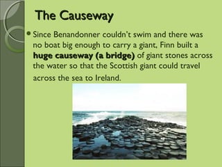 The CausewayThe Causeway
Since Benandonner couldn’t swim and there was
no boat big enough to carry a giant, Finn built a
huge causeway (a bridge)huge causeway (a bridge) of giant stones across
the water so that the Scottish giant could travel
across the sea to Ireland.
 