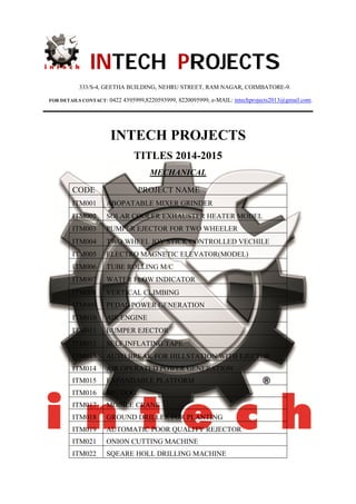 INTECH PROJECTS
333/S-4, GEETHA BUILDING, NEHRU STREET, RAM NAGAR, COIMBATORE-9.
FOR DETAILS CONTACT: 0422 4395999,8220593999, 8220095999, e-MAIL: intechprojects2013@gmail.com.
INTECH PROJECTS
TITLES 2014-2015
MECHANICAL
CODE PROJECT NAME
ITM001 ABOPATABLE MIXER GRINDER
ITM002 SOLAR COOLER EXHAUSTER HEATER MODEL
ITM003 PUMPER EJECTOR FOR TWO WHEELER
ITM004 TWO WHEEL JOY STICK CONTROLLED VECHILE
ITM005 ELECTRO MAGNETIC ELEVATOR(MODEL)
ITM006 TUBE ROLLING M/C
ITM007 WATER FLOW INDICATOR
ITM008 VERTICAL CLIMBING
ITM009 PEDAL POWER GENERATION
ITM010 AIR ENGINE
ITM011 BUMPER EJECTOR
ITM012 SELF INFLATING TAPE
ITM013 AUTO BREAK FOR HILLSTATION WITH EJECTOR
ITM014 AIR OPERATED POWER GENERATION
ITM015 EXPANDABLE PLATFORM
ITM016 BIG DOG
ITM017 MOBILE CRANE
ITM018 GROUND DRILLER FOR PLANTING
ITM019 AUTOMATIC POOR QUALITY REJECTOR
ITM021 ONION CUTTING MACHINE
ITM022 SQEARE HOLL DRILLING MACHINE
 