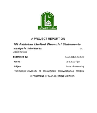 A PROJECT REPORT ON
ICI Pakistan Limited Financial Statements
analysis Submitted to:                                     Mr.
Abdul Hameed

Submitted by:                             Anum Sabah Hashmi

Roll no                                   (2) B.B.A 3 rd (M)

Subject                                   Financial accounting

 THE ISLAMIA UNIVERSITY OF BAHAWALPUR BAHAWALNAGAR CAMPUS

                DEPARTMENT OF MANAGEMENT SCIENCES
 