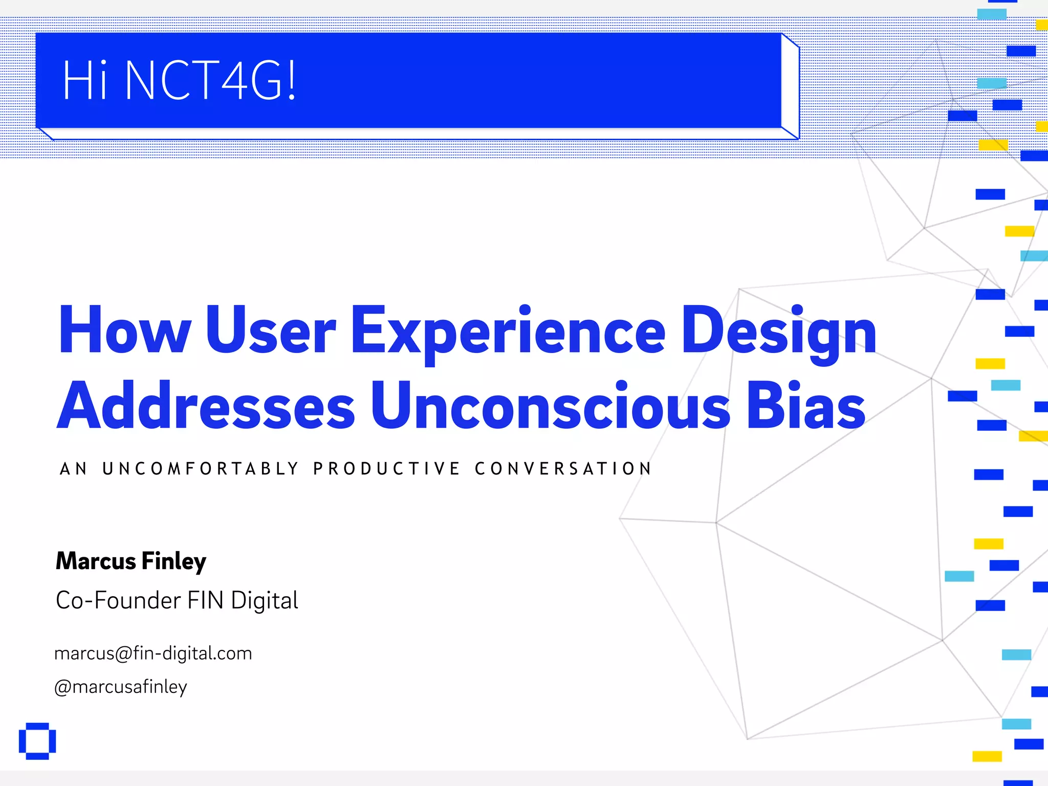FIN. DIGITAL
PAGE # PRESENTATION BY: MARCUS & RAKIA
How User Experience Design
Addresses Unconscious Bias
Hi NCT4G!
A N U N C O M F O R T A B L Y P R O D U C T I V E C O N V E R S A T I O N
Marcus Finley
Co-Founder FIN Digital
marcus@fin-digital.com
@marcusafinley
 