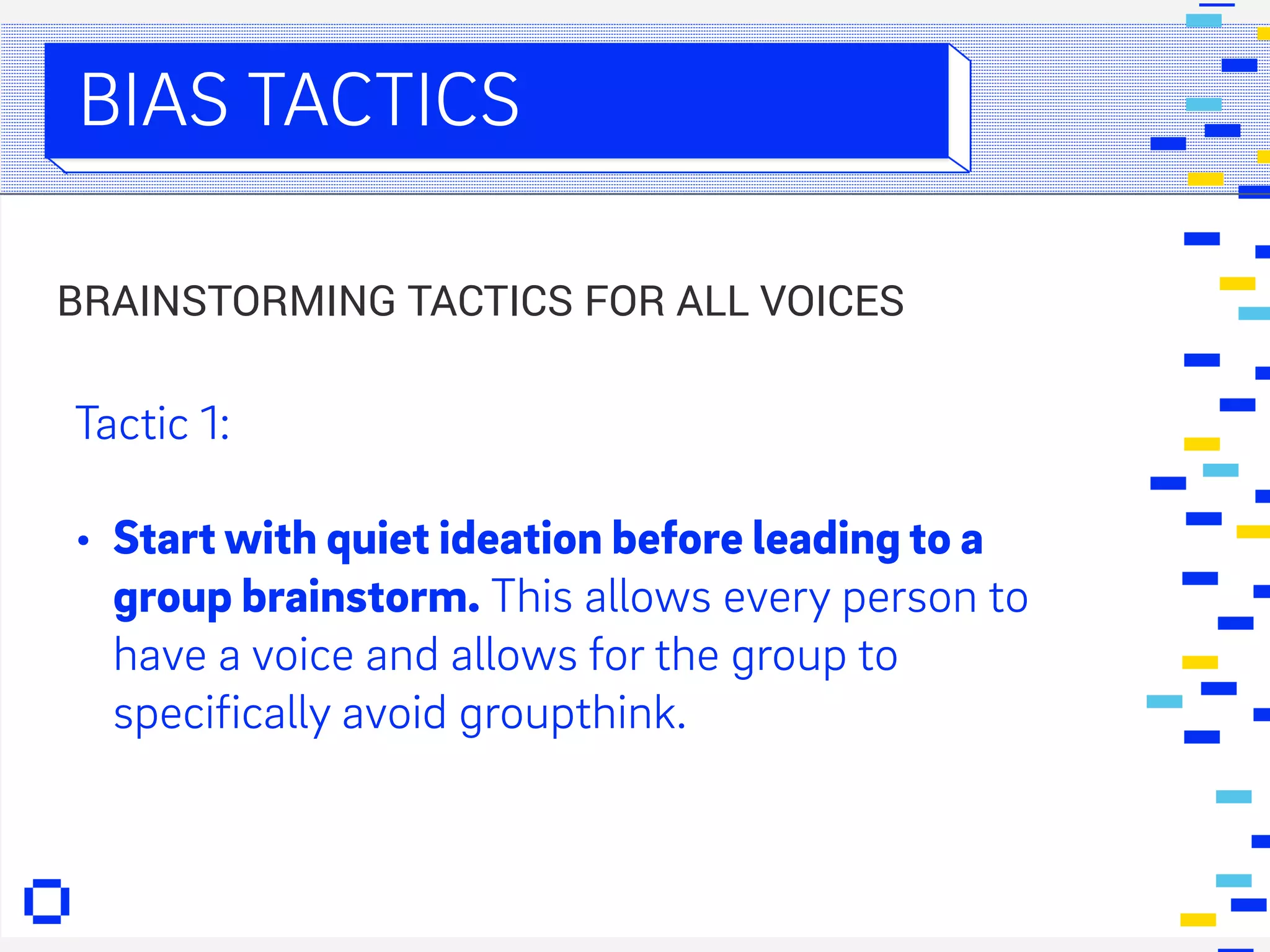 FIN. DIGITAL
BIAS TACTICS
Tactic 1:
• Start with quiet ideation before leading to a
group brainstorm. This allows every person to
have a voice and allows for the group to
specifically avoid groupthink.
BRAINSTORMING TACTICS FOR ALL VOICES
 