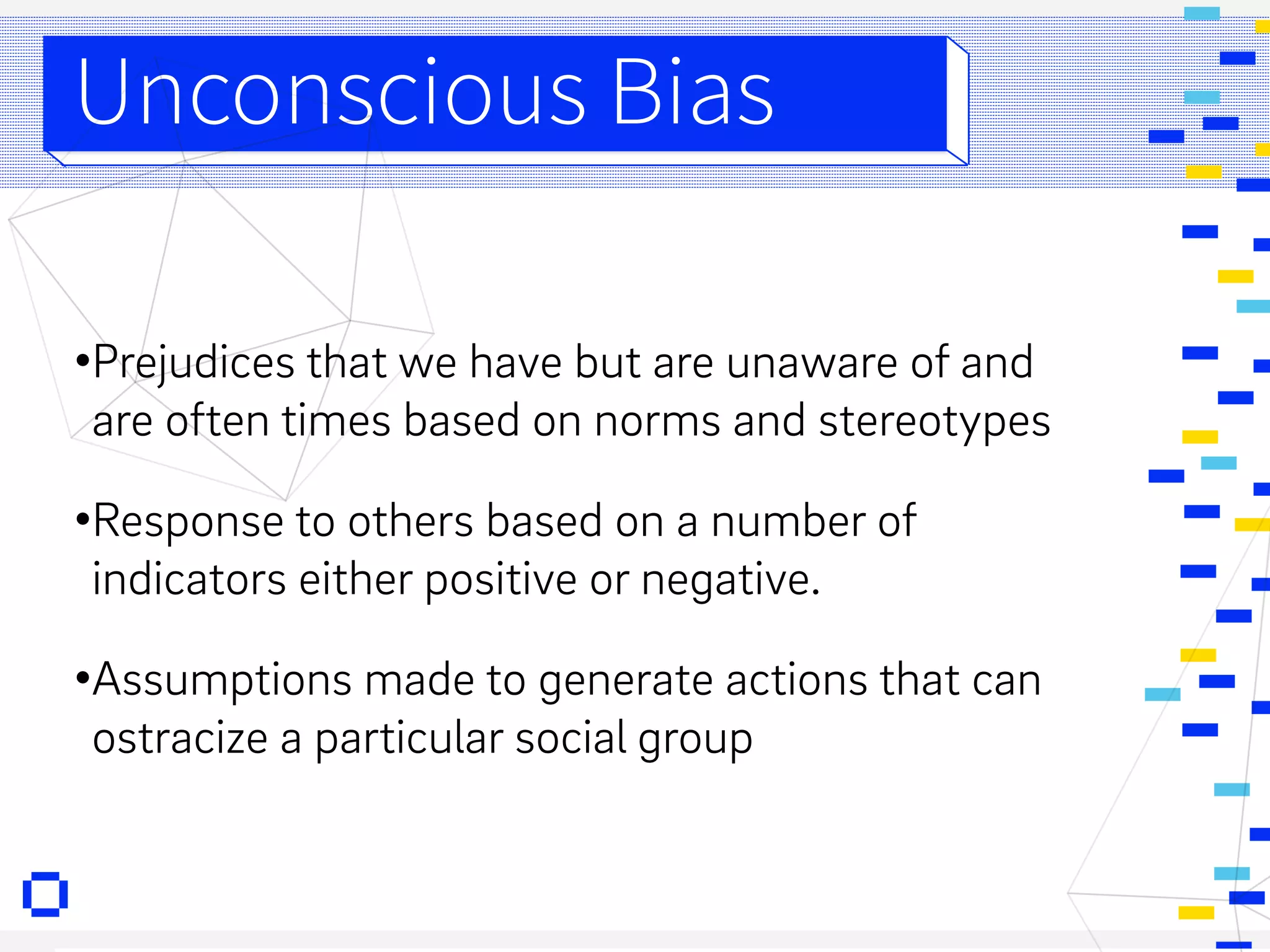 •Prejudices that we have but are unaware of and
are often times based on norms and stereotypes
•Response to others based on a number of
indicators either positive or negative.
•Assumptions made to generate actions that can
ostracize a particular social group
Unconscious Bias
 
