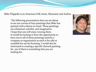 Mike Filippello is an American Folk Artist, Illustrator and Author.  The following presentation that you are about to see are a series of four paintings that Mike has painted with a theme in mind. These paintings are whimsical, colorful, and imaginative.  I hope that you will enjoy viewing them. It would be exciting to have the opportunity to have one or all of these paintings used by a company or organization as each is for sale or available for use by licensing. I would also be interested in creating a specific themed painting for  you if there is something that you are looking for.  