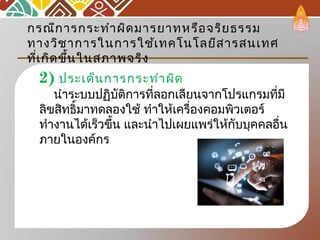 กรณีการกระทำาผิดมารยาทหรือจริยธรรม
ทางวิชาการในการใช้เทคโนโลยีสารสนเทศ
ที่เกิดขึ้นในสภาพจริง
2) ประเด็นการกระทำาผิด
นำาระบบปฏิบัติการที่ลอกเลียนจากโปรแกรมที่มี
ลิขสิทธิ์มาทดลองใช้ ทำาให้เครื่องคอมพิวเตอร์
ทำางานได้เร็วขึ้น และนำาไปเผยแพร่ให้กับบุคคลอื่น
ภายในองค์กร
 
