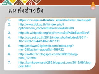 แหล่งอ้างอิง
1. http://www.sipa.or.th/article_attach/software_license.pdf
2. http://www.dol.go.th/it/index.php?
option=com_content&task=view&id=200
3. http://th.wikipedia.org/wiki/การละเมิดลิขสิทธิ์ซอฟต์แวร์
4. http://ccs.sut.ac.th/2012/index.php/helpdesk/2011-
10-12-03-18-44/148-it-161111
5. http://chaiwan2.igetweb.com/index.php?
mo=59&action=page&id=499722
6. http://sw07017.blogspot.com/2009/02/blog-
post_12.html
7. http://kamkaewnarak285.blogspot.com/2013/09/blog-
post.html
 
