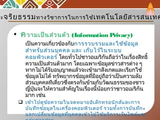 • ความเป็นส่วนตัว (Information Privacy)
เป็นความเกี่ยวข้องกับการรวบรวมและใช้ข้อมูล
สำาหรับส่วนบุคคล และ เก็บไว้ในระบบ
คอมพิวเตอร์ โดยทั่วไปชาวอเมริกันถือว่าในเรื่องสิทธิ์
ความเป็นส่วนตัวมาก โดยเฉพาะข้อมูลข่าวสารต่าง ๆ
หากไม่ได้รับอนุญาตแล้วจะเข้ามาสังเกตและเรียกใช้
ข้อมูลไม่ได้ ทรัพยากรข้อมูลที่มีอยู่ถือว่าเป็นความลับ
ส่วนบุคคลทีเดี่ยวซึ่งตรงกันข้ามกับวัฒนธรรมของชาว
ญี่ปุ่นจะให้ความสำาคัญในเรื่องนี้น้อยกว่าชาวอเมริกัน
มาก เช่น
 เข้าไปดูข้อความในจดหมายอิเล็กทรอนิกส์และการ
บันทึกข้อมูลในเครื่องคอมพิวเตอร์ รวมทั้งการบันทึก-
แลกเปลี่ยนข้อมูลที่บุคคลเข้าไปใช้บริการเว็บไซต์และ
ละจริยธรรมทางวิชาการในการใช้เทคโนโลยีสารสนเทศ
 