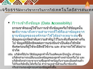 • การเข้าถึงข้อมูล (Data Accessibility) 
ธรรมชาติของผู้ใช้ในการเข้าถึงข้อมูลหรือใช้ข้อมูลนั้น
จะพิจารณาถึงความสามารถที่ใช้คือเอาข้อมูลจาก
ฐานข้อมูลขององค์กรมาใช้ได้อย่างเหมาะสมซึ่ง
ข้อมูลจะถูกจัดลำาดับความสำาคัญไว้ในระดับที่แตกต่างกัน
ไป ข้อมูลที่มีอิทธิพลต่อการแข่งขันจำาเป็นต้องใช้รหัส
พิเศษก่อนที่ผู้ใช้จะมีสิทธิใช้งาน และ สามารถใช้ได้อย่าง
จำากัด
เช่น บริษัทที่มีประวัติข้อมูลลูกค้าทั้งในอดีตและปัจจุบัน เจ้าของ
บริษัทสามารถเปลี่ยนแปลงข้อมูลของลูกค้าเหล่านั้นหรือไม่ และ
บริษัทดังกล่าวจะขายรายชื่อลูกค้าพร้อมกับรายละเอียดส่วนตัว
ให้กับบริษัทอื่นได้หรือไม่ คำาถามเหล่านี้ล้วนเกี่ยวข้องกับ
จริยธรรมของผู้ครอบครองข้อมูลทั้งสิ้น
ละจริยธรรมทางวิชาการในการใช้เทคโนโลยีสารสนเทศ
 