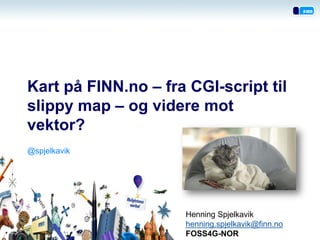 Kart på FINN.no – fra CGI-script til slippy map – og videre mot vektor? 
Henning Spjelkavik 
henning.spjelkavik@finn.no 
FOSS4G-NOR 
@spjelkavik  