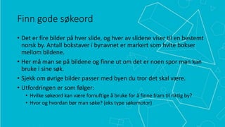 Finn gode søkeord
• Det er fire bilder på hver slide, og hver av slidene viser til en bestemt
norsk by. Antall bokstaver i bynavnet er markert som hvite bokser
mellom bildene.
• Her må man se på bildene og finne ut om det er noen spor man kan
bruke i sine søk.
• Sjekk om øvrige bilder passer med byen du tror det skal være.
• Utfordringen er som følger:
• Hvilke søkeord kan være fornuftige å bruke for å finne fram til riktig by?
• Hvor og hvordan bør man søke? (eks type søkemotor)

 