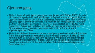 Gjennomgang
• Slide 1: i søk på nett (tekst) kan man f.eks. bruke «VIF Stiftet 29-7-13» - da
vil man sannsynligvis få en fotballtrøye på Digitalt museum opp tidlig i søk
og man vil finne ut at VIF står for Vålerenga. Deretter søker man Vålerenga
og vil få opp at de hører til i Oslo. På bildesøk kan «hoppbakke» raskt føre
en fram til riktig by. De fleste kjenner nok igjen slottet og vil derfor raskt
finne byen. Søker man «statue sint gutt» vil man også finne bilde av
Sinnataggen, som man igjen kan søke videre på og finne ut står i
Vigelandsparken i Oslo.
• Slide 2: Et bildesøk hvor man skriver «byvåpen sverd vekt» vil nok fort føre
fram til riktig by som er Kongsberg. Man vil også gjennom å søke på nett
komme fram til at Ag står for sølv, og kan på Wikipedia finne ut hvor det
har vært sølv-forekomster i Norge. Logoen kan kanskje være vanskelig å
forstå, men den hører til Kongsberg Våpenfabrikk. Numedalslågen er det
fjere bildet her.

 