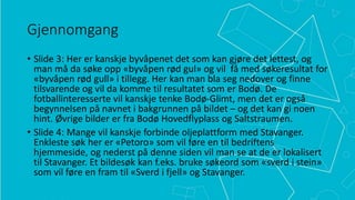 Gjennomgang
• Slide 3: Her er kanskje byvåpenet det som kan gjøre det lettest, og
man må da søke opp «byvåpen rød gul» og vil få med søkeresultat for
«byvåpen rød gull» i tillegg. Her kan man bla seg nedover og finne
tilsvarende og vil da komme til resultatet som er Bodø. De
fotballinteresserte vil kanskje tenke Bodø-Glimt, men det er også
begynnelsen på navnet i bakgrunnen på bildet – og det kan gi noen
hint. Øvrige bilder er fra Bodø Hovedflyplass og Saltstraumen.
• Slide 4: Mange vil kanskje forbinde oljeplattform med Stavanger.
Enkleste søk her er «Petoro» som vil føre en til bedriftens
hjemmeside, og nederst på denne siden vil man se at de er lokalisert
til Stavanger. Et bildesøk kan f.eks. bruke søkeord som «sverd i stein»
som vil føre en fram til «Sverd i fjell» og Stavanger.

 