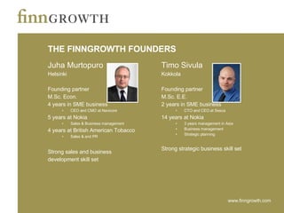 THE FINNGROWTH FOUNDERS Juha Murtopuro Helsinki Founding partner M.Sc. Econ.  4 years in SME business CEO and CMO at Navicore 5 years at Nokia Sales & Business management 4 years at British American Tobacco Sales & and PR Strong sales and business  development skill set Timo Sivula Kokkola Founding partner M.Sc. E.E. 2 years in SME business CTO and CEO at Sesca 14 years at Nokia 3 years management in Asia Business management Strategic planning Strong strategic business skill set 