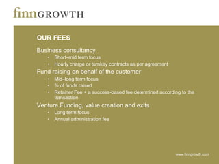 OUR FEES Business consultancy Short–mid term focus Hourly charge or turnkey contracts as per agreement Fund raising on behalf of the customer  Mid–long term focus % of funds raised  Retainer Fee + a success-based fee determined according to the transaction  Venture Funding, value creation and exits Long term focus Annual administration fee 