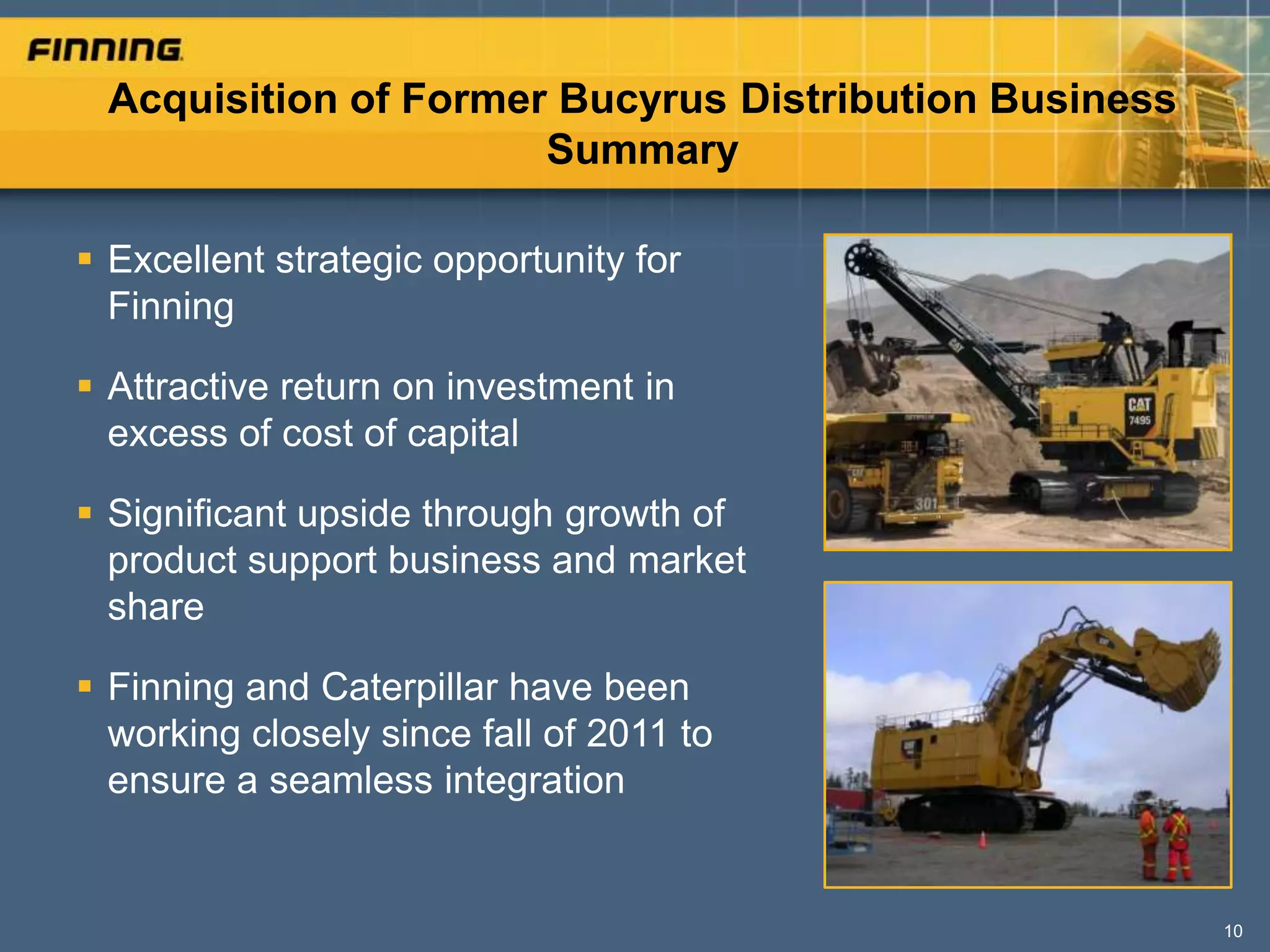 Acquisition of Former Bucyrus Distribution Business
                      Summary

 Excellent strategic opportunity for
  Finning

 Attractive return on investment in
  excess of cost of capital

 Significant upside through growth of
  product support business and market
  share

 Finning and Caterpillar have been
  working closely since fall of 2011 to
  ensure a seamless integration


                                                       10
 