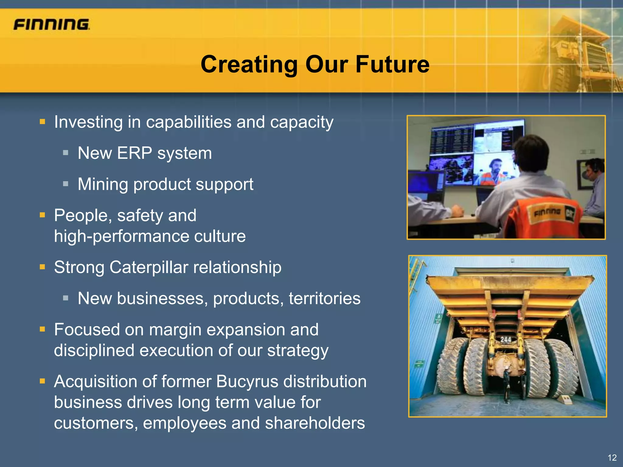Creating Our Future

 Investing in capabilities and capacity
    New ERP system
    Mining product support
 People, safety and
  high-performance culture
 Strong Caterpillar relationship
    New businesses, products, territories
 Focused on margin expansion and
  disciplined execution of our strategy
 Acquisition of former Bucyrus distribution
  business drives long term value for
  customers, employees and shareholders
                                               12
 