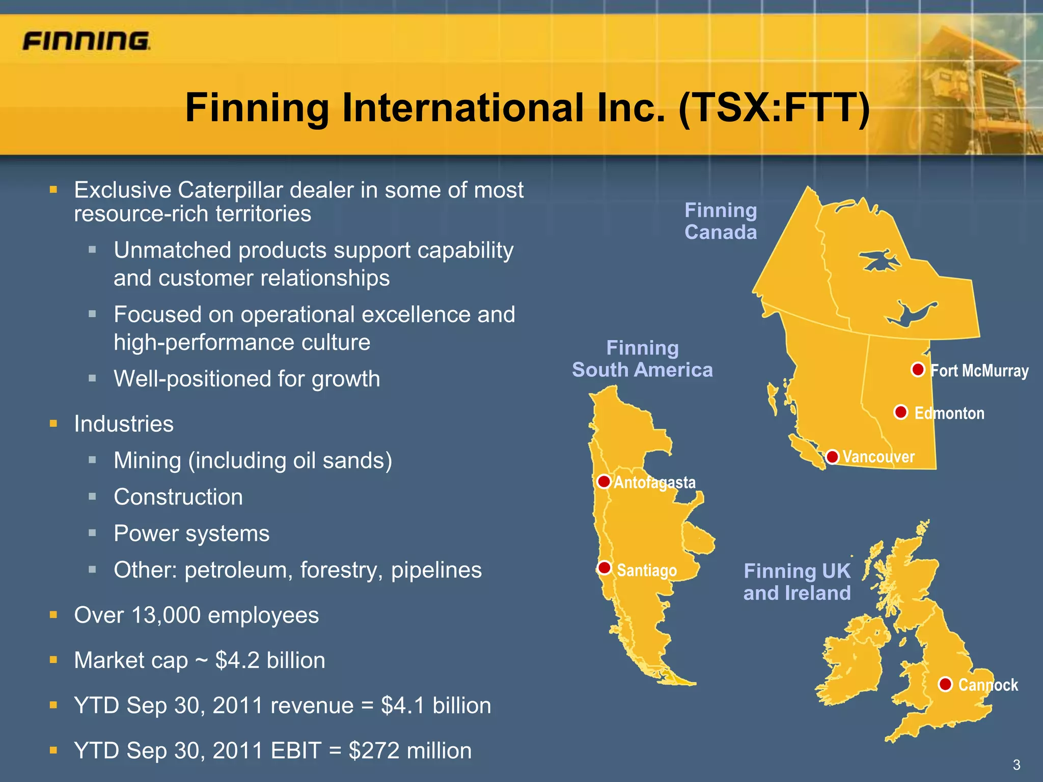 Finning International Inc. (TSX:FTT)
 Exclusive Caterpillar dealer in some of most
  resource-rich territories                                     Finning
                                                                Canada
    Unmatched products support capability
     and customer relationships
    Focused on operational excellence and
     high-performance culture                       Finning
                                                 South America                             Fort McMurray
    Well-positioned for growth
                                                                                       Edmonton
 Industries
    Mining (including oil sands)                                              Vancouver
                                                    Antofagasta
    Construction
    Power systems
    Other: petroleum, forestry, pipelines           Santiago        Finning UK
                                                                     and Ireland
 Over 13,000 employees
 Market cap ~ $4.2 billion
                                                                                              Cannock
 YTD Sep 30, 2011 revenue = $4.1 billion
 YTD Sep 30, 2011 EBIT = $272 million                                                               3
 