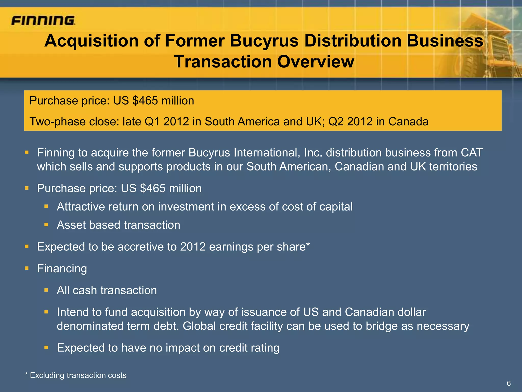Acquisition of Former Bucyrus Distribution Business
                     Transaction Overview

 Purchase price: US $465 million
 Two-phase close: late Q1 2012 in South America and UK; Q2 2012 in Canada

 Finning to acquire the former Bucyrus International, Inc. distribution business from CAT
  which sells and supports products in our South American, Canadian and UK territories
 Purchase price: US $465 million
      Attractive return on investment in excess of cost of capital
      Asset based transaction
 Expected to be accretive to 2012 earnings per share*
 Financing
      All cash transaction
      Intend to fund acquisition by way of issuance of US and Canadian dollar
       denominated term debt. Global credit facility can be used to bridge as necessary
      Expected to have no impact on credit rating

* Excluding transaction costs
                                                                                             6
 