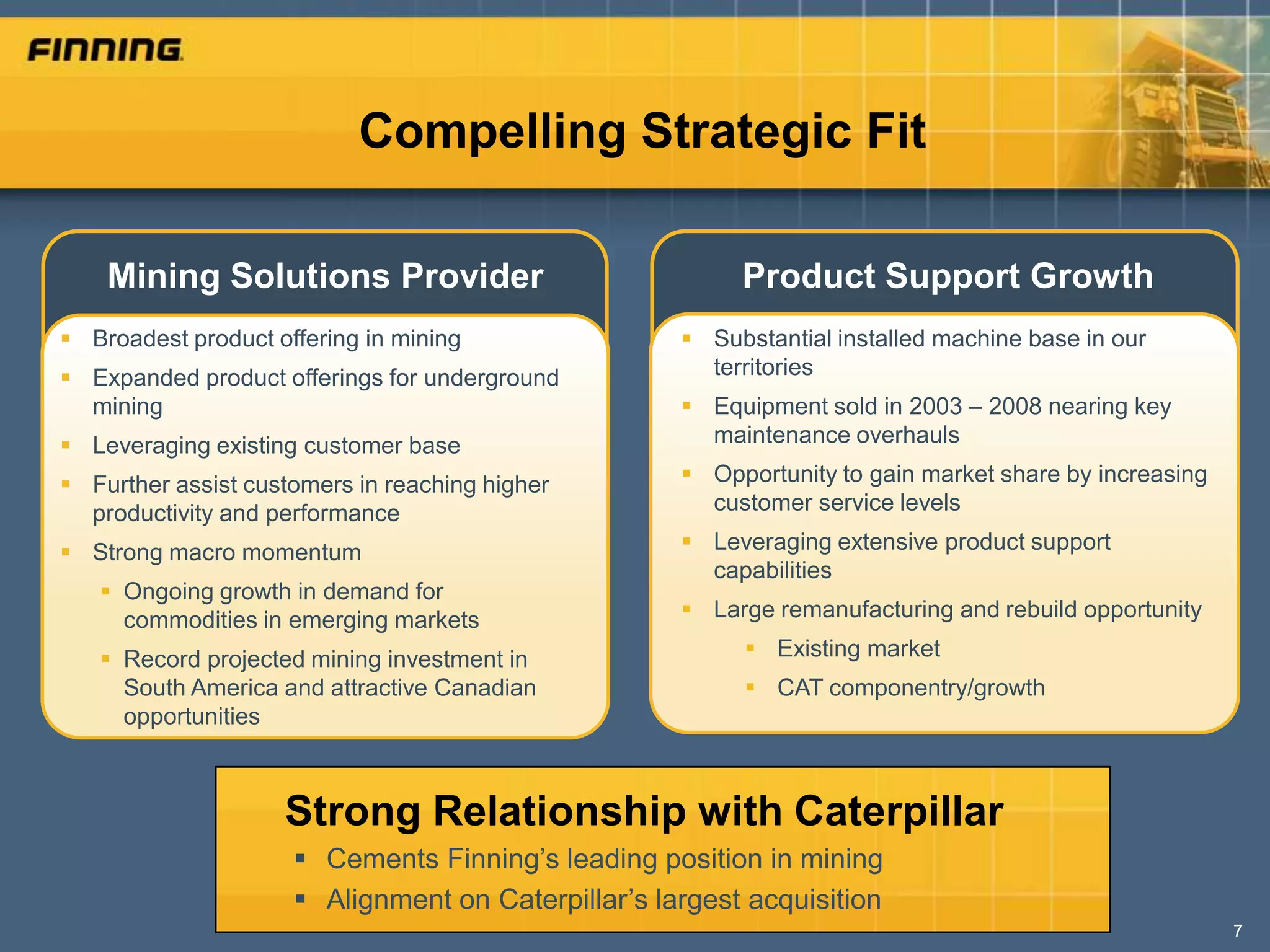 Compelling Strategic Fit

    Mining Solutions Provider                            Product Support Growth
 Broadest product offering in mining                Substantial installed machine base in our
 Expanded product offerings for underground          territories
  mining                                             Equipment sold in 2003 – 2008 nearing key
 Leveraging existing customer base                   maintenance overhauls

 Further assist customers in reaching higher        Opportunity to gain market share by increasing
  productivity and performance                        customer service levels

 Strong macro momentum                              Leveraging extensive product support
                                                      capabilities
    Ongoing growth in demand for
     commodities in emerging markets                 Large remanufacturing and rebuild opportunity

    Record projected mining investment in                Existing market
     South America and attractive Canadian                CAT componentry/growth
     opportunities



                    Strong Relationship with Caterpillar
                      Cements Finning’s leading position in mining
                      Alignment on Caterpillar’s largest acquisition
                                                                                                       7
 