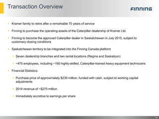Transaction Overview
 Kramer family to retire after a remarkable 70 years of service
 Finning to purchase the operating assets of the Caterpillar dealership of Kramer Ltd.
 Finning to become the approved Caterpillar dealer in Saskatchewan in July 2015, subject to
customary closing conditions
 Saskatchewan territory to be integrated into the Finning Canada platform
 Seven dealership branches and two rental locations (Regina and Saskatoon)
 ~475 employees, including ~160 highly-skilled, Caterpillar-trained heavy equipment technicians
 Financial Statistics:
 Purchase price of approximately $230 million, funded with cash, subject to working capital
adjustments
 2014 revenue of ~$275 million
 Immediately accretive to earnings per share
12
 