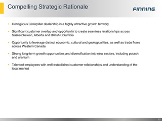 Compelling Strategic Rationale
 Contiguous Caterpillar dealership in a highly attractive growth territory
 Significant customer overlap and opportunity to create seamless relationships across
Saskatchewan, Alberta and British Columbia
 Opportunity to leverage distinct economic, cultural and geological ties, as well as trade flows
across Western Canada
 Strong long-term growth opportunities and diversification into new sectors, including potash
and uranium
 Talented employees with well-established customer relationships and understanding of the
local market
13
 