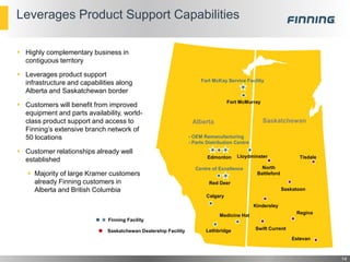 Leverages Product Support Capabilities
 Highly complementary business in
contiguous territory
 Leverages product support
infrastructure and capabilities along
Alberta and Saskatchewan border
 Customers will benefit from improved
equipment and parts availability, world-
class product support and access to
Finning’s extensive branch network of
50 locations
 Customer relationships already well
established
 Majority of large Kramer customers
already Finning customers in
Alberta and British Columbia
14
Calgary
Fort McMurray
Edmonton Lloydminster
Red Deer
Saskatoon
Estevan
Swift Current
Medicine Hat
Lethbridge
North
Battleford
Regina
Kindersley
Tisdale
SaskatchewanAlberta
Fort McKay Service Facility
- OEM Remanufacturing
- Parts Distribution Centre
Centre of Excellence
Finning Facility
Saskatchewan Dealership Facility
 