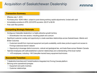 Acquisition of Saskatchewan Dealership
 Effective July 1, 2015
 Purchase price ~$240 million, subject to post-closing working capital adjustments; funded with cash
 Immediately accretive to EPS; 2016 EPS accretion: $0.07 to $0.09
 Free cash flow positive
 Contiguous Caterpillar dealership in a highly attractive growth territory
 Diversification into new sectors, including potash and uranium
 Significant customer overlap and opportunity to create seamless relationships across Saskatchewan, Alberta and
British Columbia
 Customers benefit from improved equipment and parts availability, world-class product support and access to
Finning’s extensive branch network
 Opportunity to leverage distinct economic, cultural and geological ties, and trade flows across Western Canada
 Talented employees with well-established customer relationships and understanding of the local market
 ~475 employees, including ~160 Caterpillar-trained heavy equipment technicians
 7 dealership branches and 2 rental locations integrated into Finning Canada platform
 Deriving some operational synergies
 Equipment and parts inventory
 Customer relationships
15
Transaction Summary
Compelling Strategic Rationale
Successful Transition
 